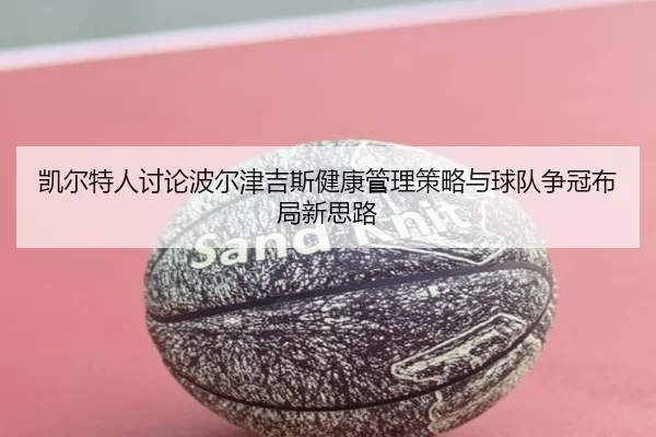 凯尔特人讨论波尔津吉斯健康管理策略与球队争冠布局新思路 - pg